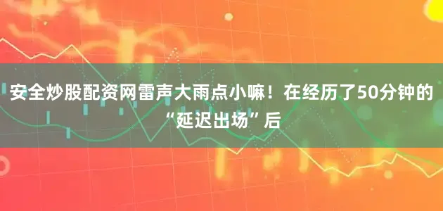 安全炒股配资网雷声大雨点小嘛！在经历了50分钟的“延迟出场”后
