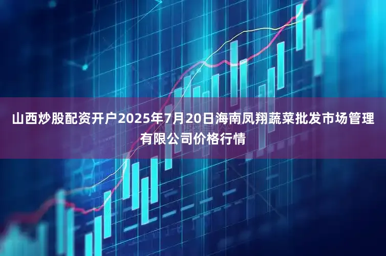 山西炒股配资开户2025年7月20日海南凤翔蔬菜批发市场管理有限公司价格行情