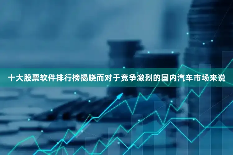 十大股票软件排行榜揭晓而对于竞争激烈的国内汽车市场来说