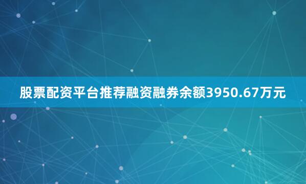 股票配资平台推荐融资融券余额3950.67万元