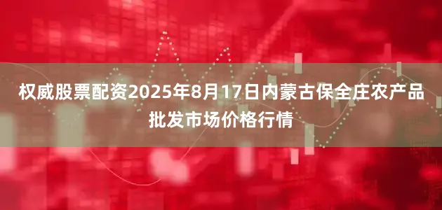 权威股票配资2025年8月17日内蒙古保全庄农产品批发市场价格行情